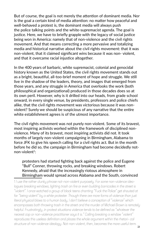 But of course, the goal s not merely the attention of dominant media. Nor is the goal a certain kind of media attention: no matter how peaceful and well-behaved a protest is, the dominant media will always push  the police talking points and the white-supremacist agenda. The goal is justice. Here, we have to briefly grapple with the legacy of social justice being won in America: namely that of non-violence and the civilrights movement. And that means correcting a more pervasive and totalizing media and historical narrative about the civil ights movement: that it was. non-violent, that it claimed significant wins because it was non- violent, and that it overcame racial injustice altogether.  In the 400 years of barbaric, white supremacist, colonial and genocidal history known as the United States, the civilrights movement stands out as a bright, beautiful,all-too-brief moment of hope and struggle. We still live in the shadow of the leaders, theory, and images that emerged from those years, and any struggle in America that overlooks the work (both philosophical and organizational) produced in those decades does so at its own peril. However, why is it drilled into our heads, from grade school onward, in every single venue, by presidents, professors and police chiefs alike, that the civil ights movement was victorious because it was non- violent? Surely we should be suspicious of any narrative that the entire white establishment agrees is of the utmost importance.  ‘The civi rights movement was not purely non-violent. Some of its bravest, most inspiring activists worked within the framework of disciplined non- violence. Many of its bravest, most months of largely non-violent campaigning in Birmingham, Alabama to force JFK to give his speech calling for a civilrights act. But in the month before he did so, the campaign in Birmingham had become decidedly not- non-violent’:  protesters had started fighting back against the police and Eugene "Bull’ Conner, throwing rocks, and breaking windows. Robert Kennedy, afraid that the increasingly riotous atmosphere in Birmingham would spread across Alabama and the South, convinced  